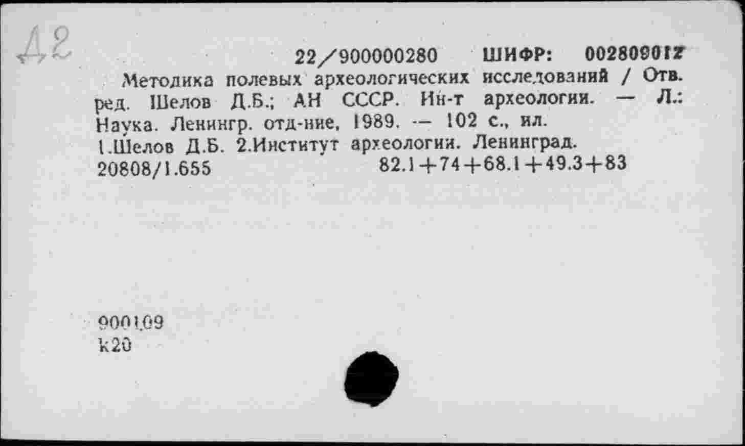 ﻿22/900000280 ШИФР: 0028090 tZ
■Методика полевых археологических исследований / Отв. ред. Шелов Д.Б.; АН СССР. Ин-т археологии. — Л.: Havsa. Ленингр. отд-ние, 1989. — 102 с., ил.
I.Шелов Д.Б. 2.Институт археологии. Ленинград.
20808/1.655	82.14-744-68.1+49.34-83
ООП 1.09 к 20